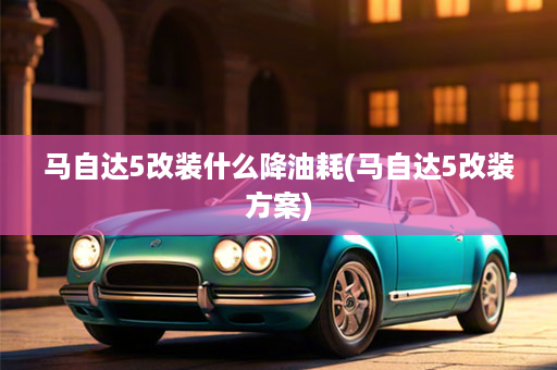 马自达5改装什么降油耗(马自达5改装方案)