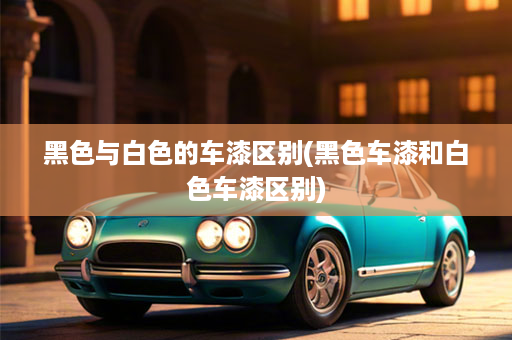 黑色与白色的车漆区别(黑色车漆和白色车漆区别)
