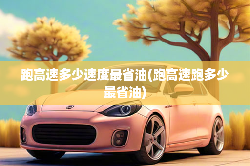 跑高速多少速度最省油(跑高速跑多少最省油)
