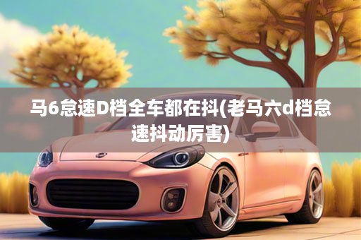 马6怠速D档全车都在抖(老马六d档怠速抖动厉害)
