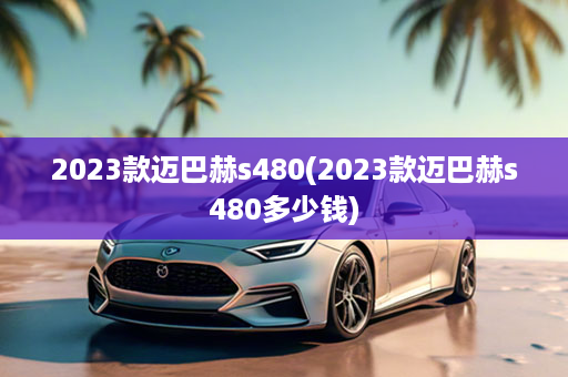 2023款迈巴赫s480(2023款迈巴赫s480多少钱)