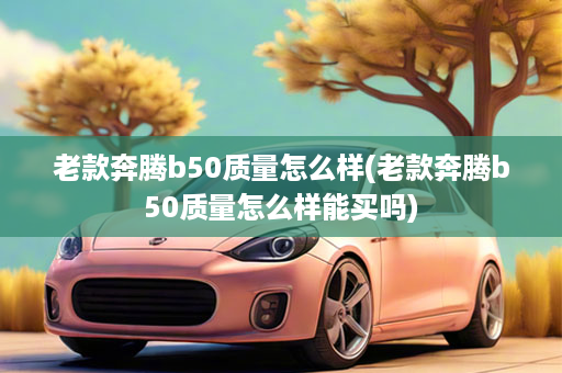 老款奔腾b50质量怎么样(老款奔腾b50质量怎么样能买吗)