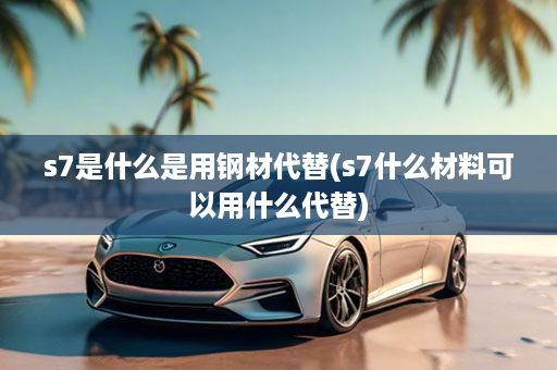 s7是什么是用钢材代替(s7什么材料可以用什么代替)