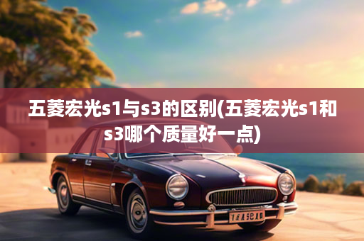 五菱宏光s1与s3的区别(五菱宏光s1和s3哪个质量好一点)