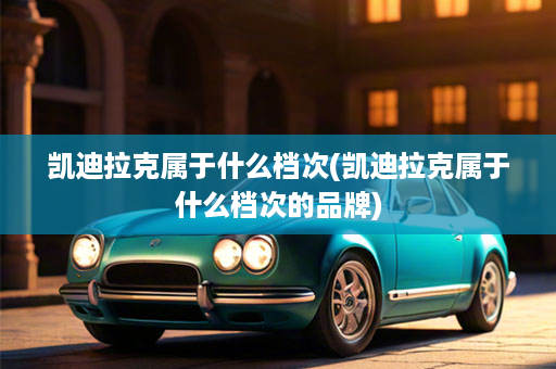 凯迪拉克属于什么档次(凯迪拉克属于什么档次的品牌)