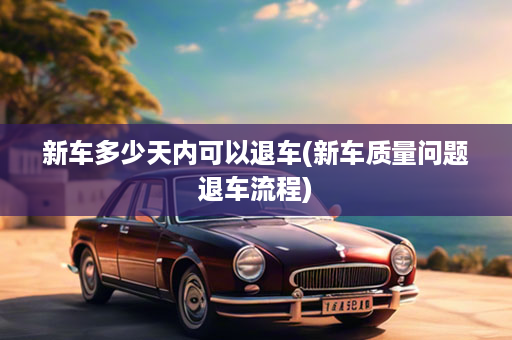 新车多少天内可以退车(新车质量问题退车流程)