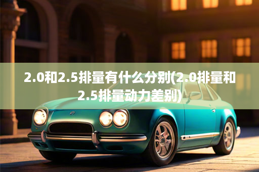 2.0和2.5排量有什么分别(2.0排量和2.5排量动力差别)