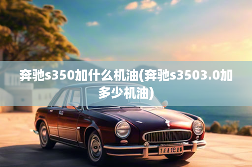 奔驰s350加什么机油(奔驰s3503.0加多少机油)