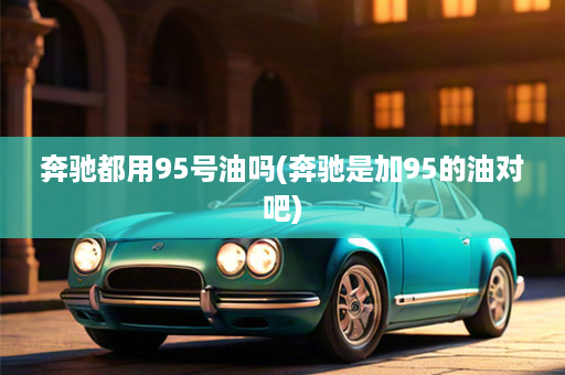 奔驰都用95号油吗(奔驰是加95的油对吧)