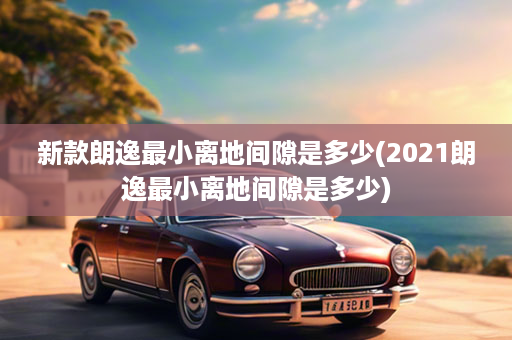 新款朗逸最小离地间隙是多少(2021朗逸最小离地间隙是多少)
