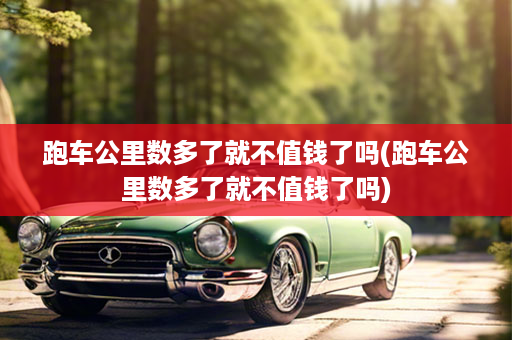 跑车公里数多了就不值钱了吗(跑车公里数多了就不值钱了吗)