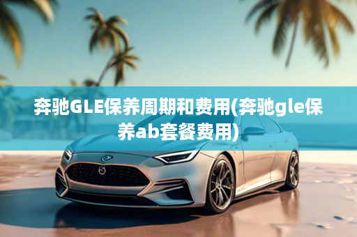 奔驰GLE保养周期和费用(奔驰gle保养ab套餐费用)