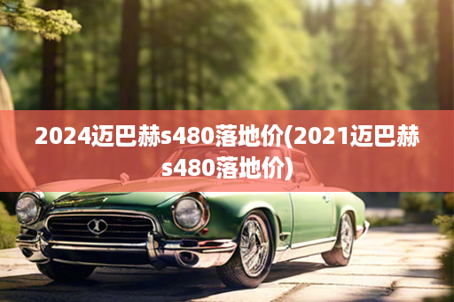 2024迈巴赫s480落地价(2021迈巴赫s480落地价)