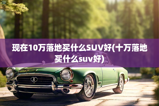 现在10万落地买什么SUV好(十万落地买什么suv好)