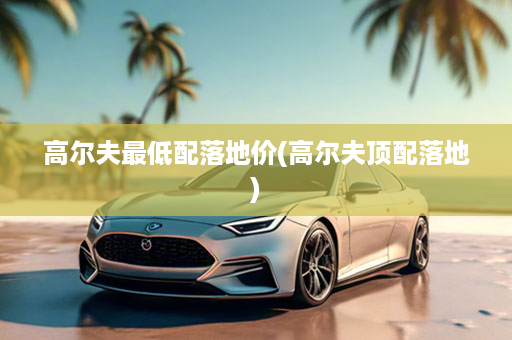 高尔夫最低配落地价(高尔夫顶配落地)