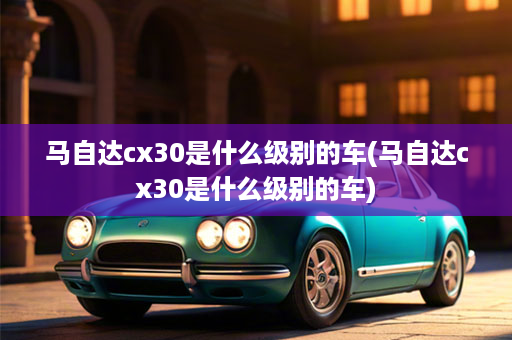 马自达cx30是什么级别的车(马自达cx30是什么级别的车)