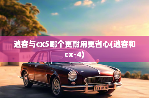 逍客与cx5哪个更耐用更省心(逍客和cx-4)