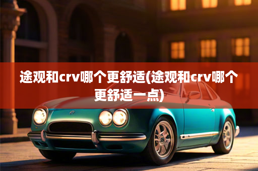 途观和crv哪个更舒适(途观和crv哪个更舒适一点)