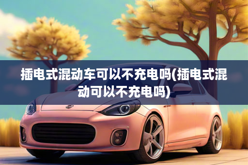 插电式混动车可以不充电吗(插电式混动可以不充电吗)