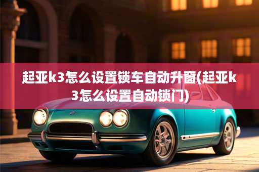 起亚k3怎么设置锁车自动升窗(起亚k3怎么设置自动锁门)