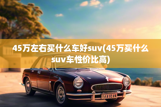 45万左右买什么车好suv(45万买什么suv车性价比高)