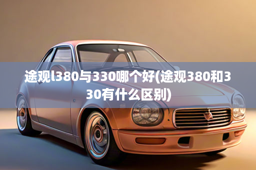 途观l380与330哪个好(途观380和330有什么区别)