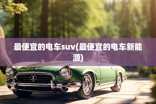 最便宜的电车suv(最便宜的电车新能源)