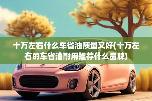 十万左右什么车省油质量又好(十万左右的车省油耐用推荐什么品牌)