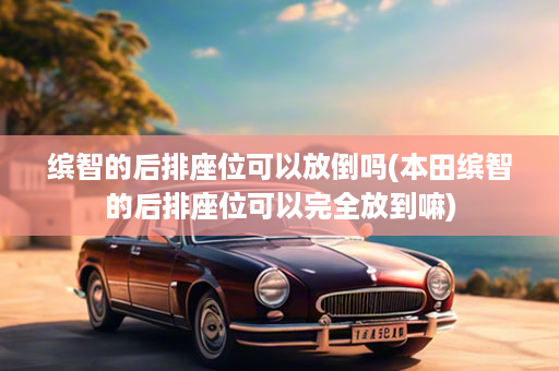 缤智的后排座位可以放倒吗(本田缤智的后排座位可以完全放到嘛)