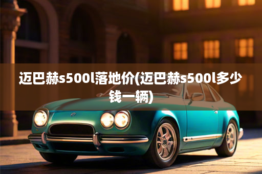 迈巴赫s500l落地价(迈巴赫s500l多少钱一辆)