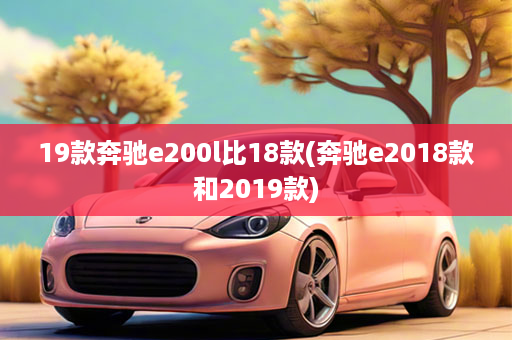 19款奔驰e200l比18款(奔驰e2018款和2019款)