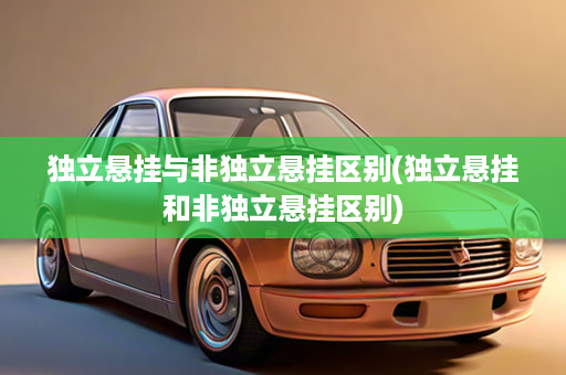 独立悬挂与非独立悬挂区别(独立悬挂和非独立悬挂区别)