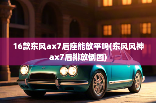 16款东风ax7后座能放平吗(东风风神ax7后排放倒图)