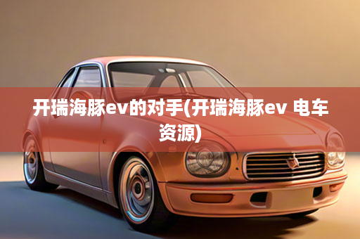 开瑞海豚ev的对手(开瑞海豚ev 电车资源)