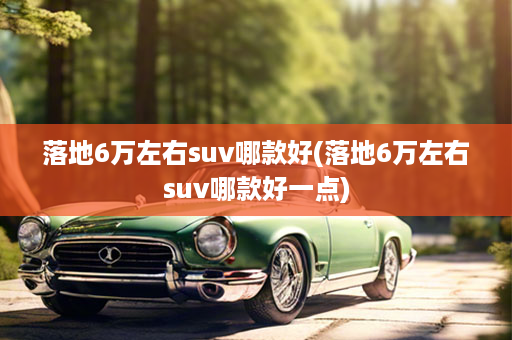落地6万左右suv哪款好(落地6万左右suv哪款好一点)