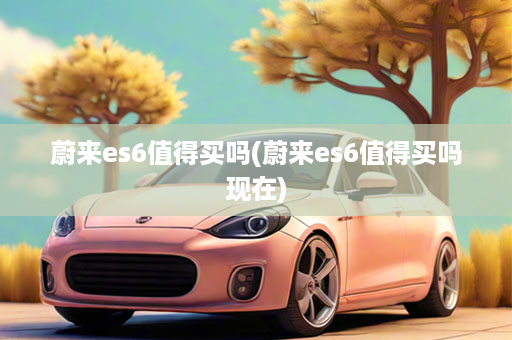 蔚来es6值得买吗(蔚来es6值得买吗现在)