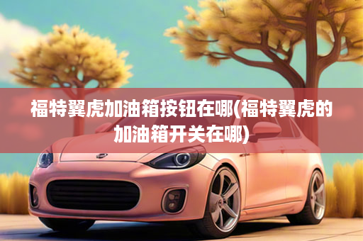 福特翼虎加油箱按钮在哪(福特翼虎的加油箱开关在哪)