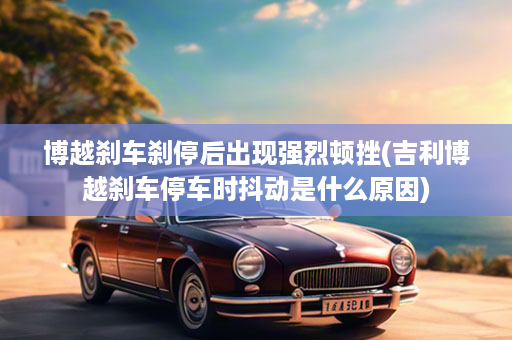 博越刹车刹停后出现强烈顿挫(吉利博越刹车停车时抖动是什么原因)