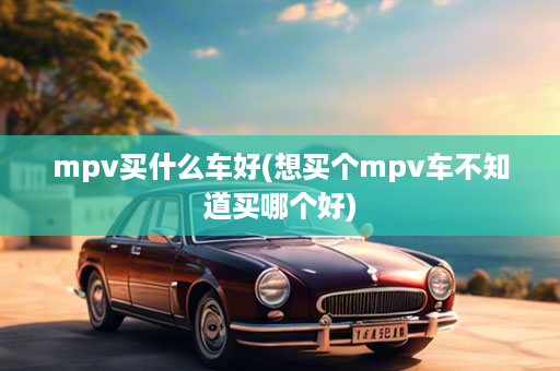 mpv买什么车好(想买个mpv车不知道买哪个好)