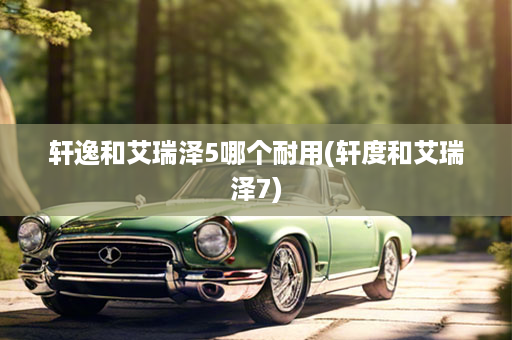 轩逸和艾瑞泽5哪个耐用(轩度和艾瑞泽7)