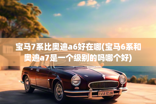 宝马7系比奥迪a6好在哪(宝马6系和奥迪a7是一个级别的吗哪个好)