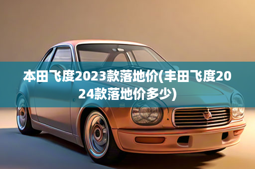 本田飞度2023款落地价(丰田飞度2024款落地价多少)