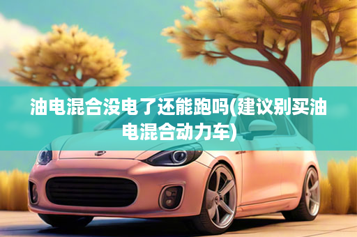 油电混合没电了还能跑吗(建议别买油电混合动力车)
