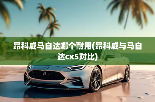 昂科威马自达哪个耐用(昂科威与马自达cx5对比)