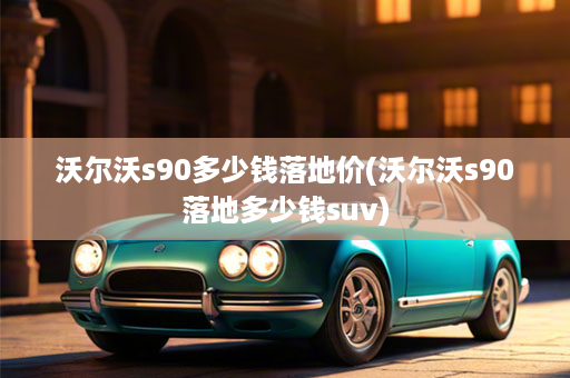 沃尔沃s90多少钱落地价(沃尔沃s90落地多少钱suv)