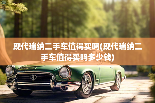 现代瑞纳二手车值得买吗(现代瑞纳二手车值得买吗多少钱)