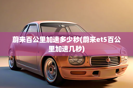 蔚来百公里加速多少秒(蔚来et5百公里加速几秒)