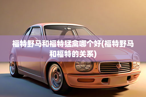福特野马和福特猛禽哪个好(福特野马和福特的关系)