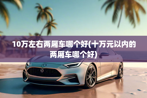 10万左右两厢车哪个好(十万元以内的两厢车哪个好)