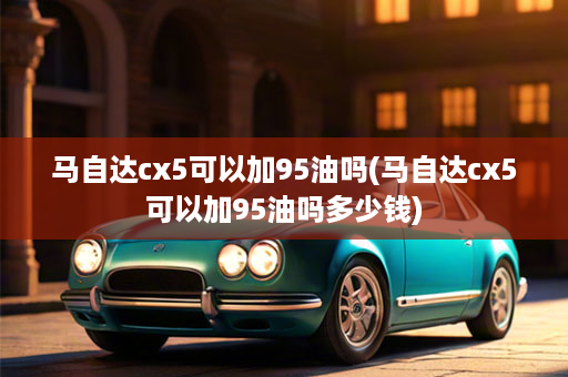 马自达cx5可以加95油吗(马自达cx5可以加95油吗多少钱)